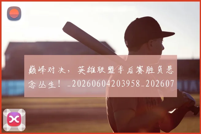 巅峰对决,英雄联盟季后赛胜负悬念丛生!_20260604203958_20260707150130