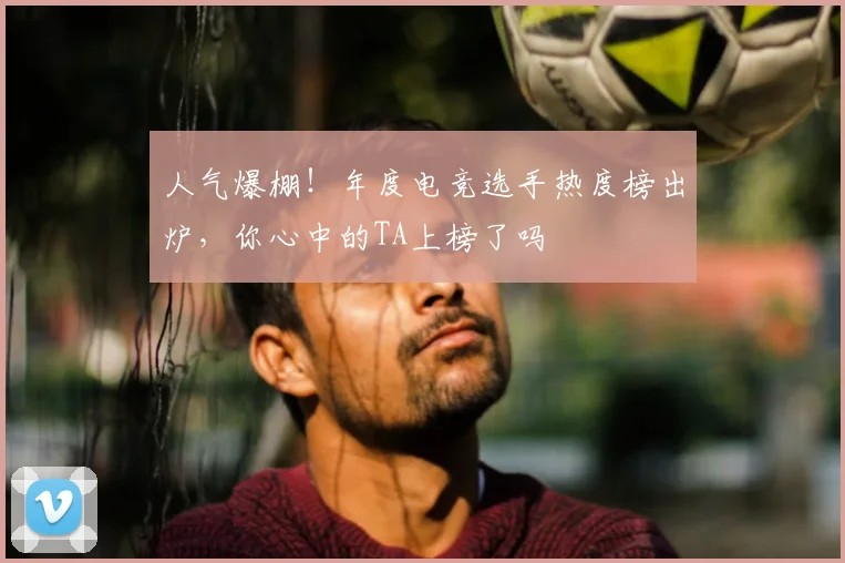 人气爆棚!年度电竞选手热度榜出炉,你心中的TA上榜了吗