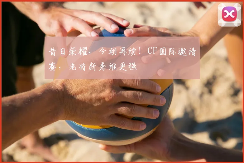 昔日荣耀，今朝再续！CF国际邀请赛，老将新秀谁更强