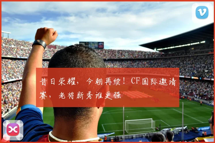 昔日荣耀，今朝再续！CF国际邀请赛，老将新秀谁更强